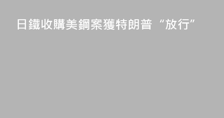 日鐵收購美鋼案獲特朗普“放行”