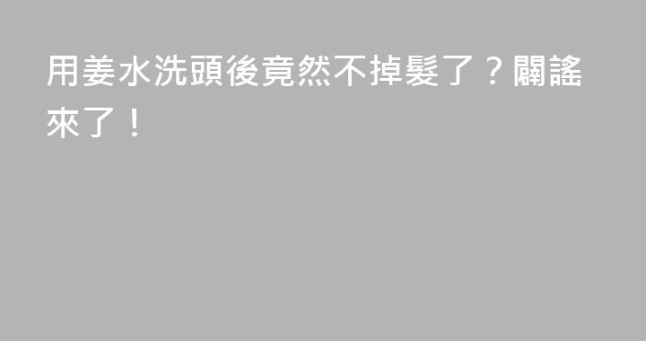 用姜水洗頭後竟然不掉髮了？闢謠來了！