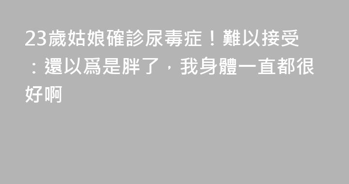 23歲姑娘確診尿毒症！難以接受：還以爲是胖了，我身體一直都很好啊