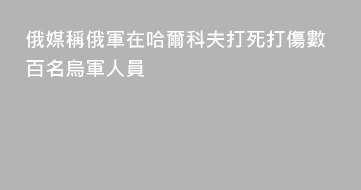 俄媒稱俄軍在哈爾科夫打死打傷數百名烏軍人員
