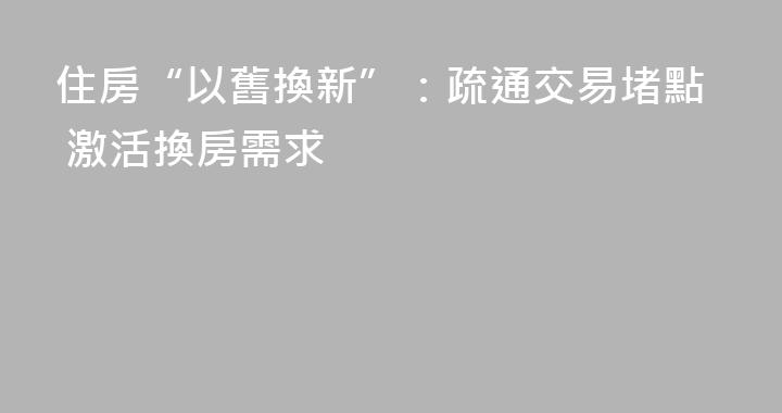 住房“以舊換新”：疏通交易堵點 激活換房需求