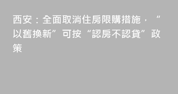 西安：全面取消住房限購措施，“以舊換新”可按“認房不認貸”政策
