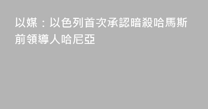 以媒：以色列首次承認暗殺哈馬斯前領導人哈尼亞