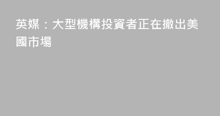 英媒：大型機構投資者正在撤出美國市場