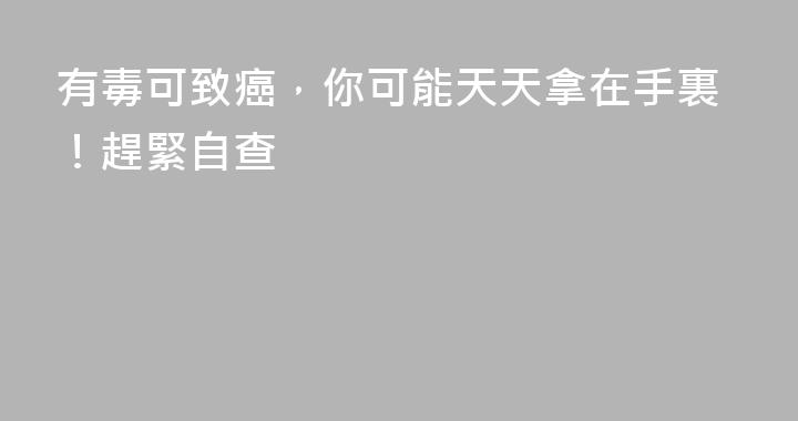 有毒可致癌，你可能天天拿在手裏！趕緊自查