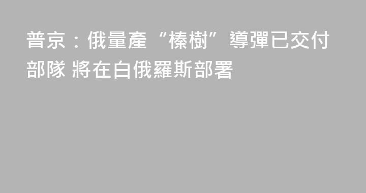 普京：俄量產“榛樹”導彈已交付部隊 將在白俄羅斯部署