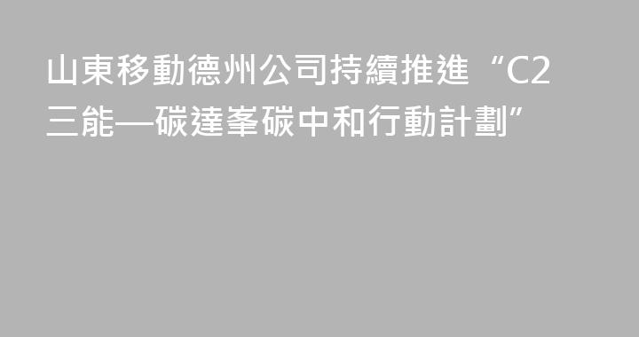 山東移動德州公司持續推進“C2三能—碳達峯碳中和行動計劃”