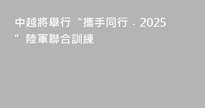 中越將舉行“攜手同行﹣2025”陸軍聯合訓練