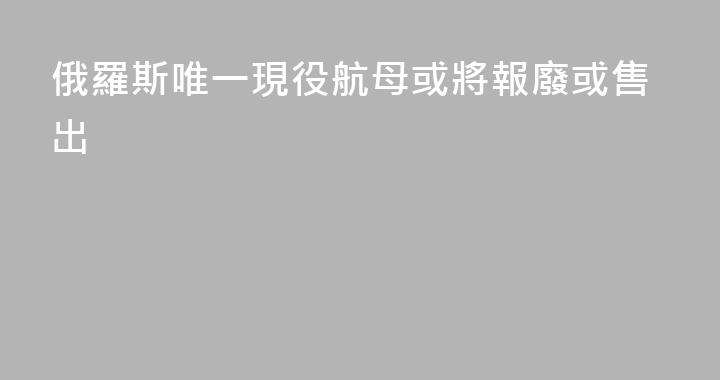 俄羅斯唯一現役航母或將報廢或售出