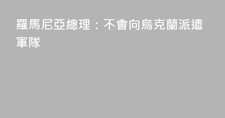 羅馬尼亞總理：不會向烏克蘭派遣軍隊