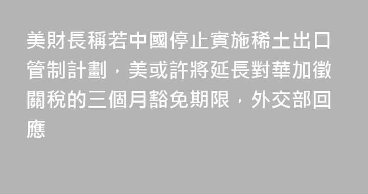 美財長稱若中國停止實施稀土出口管制計劃，美或許將延長對華加徵關稅的三個月豁免期限，外交部回應