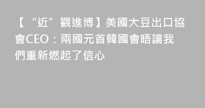 【“近”觀進博】美國大豆出口協會CEO：兩國元首韓國會晤讓我們重新燃起了信心