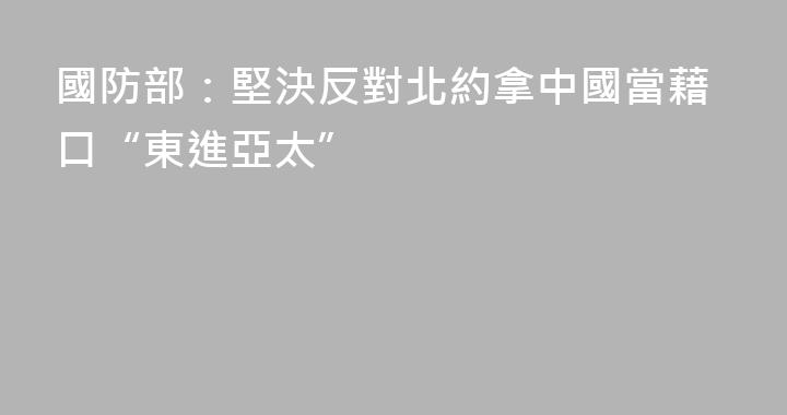 國防部：堅決反對北約拿中國當藉口“東進亞太”