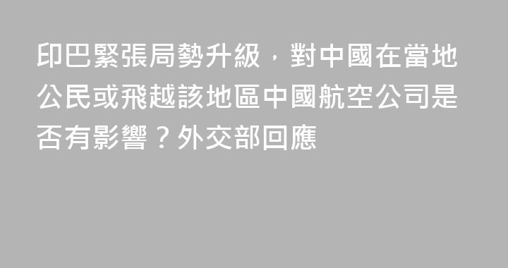 印巴緊張局勢升級，對中國在當地公民或飛越該地區中國航空公司是否有影響？外交部回應