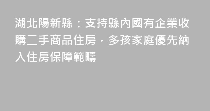 湖北陽新縣：支持縣內國有企業收購二手商品住房，多孩家庭優先納入住房保障範疇