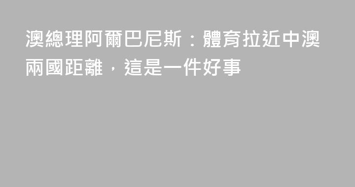 澳總理阿爾巴尼斯：體育拉近中澳兩國距離，這是一件好事