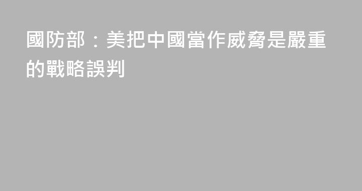 國防部：美把中國當作威脅是嚴重的戰略誤判