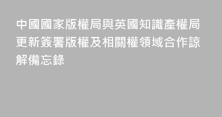 中國國家版權局與英國知識產權局更新簽署版權及相關權領域合作諒解備忘錄