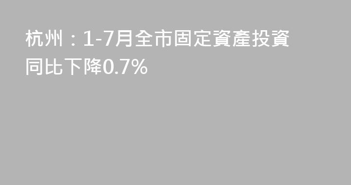 杭州：1-7月全市固定資產投資同比下降0.7%