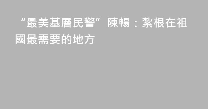 “最美基層民警”陳暢：紮根在祖國最需要的地方