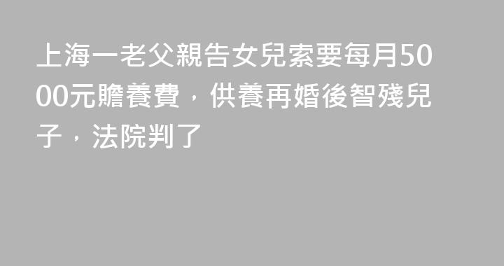 上海一老父親告女兒索要每月5000元贍養費，供養再婚後智殘兒子，法院判了