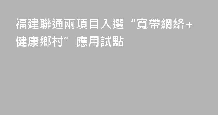 福建聯通兩項目入選“寬帶網絡+健康鄉村”應用試點