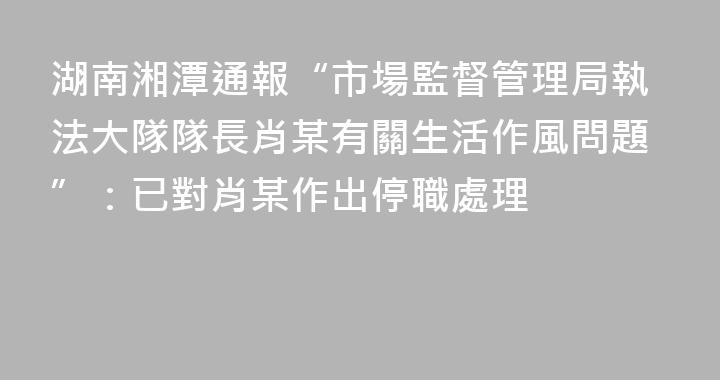 湖南湘潭通報“市場監督管理局執法大隊隊長肖某有關生活作風問題”：已對肖某作出停職處理