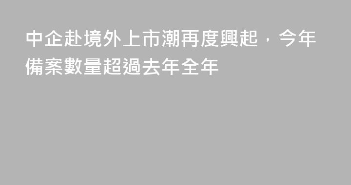 中企赴境外上市潮再度興起，今年備案數量超過去年全年