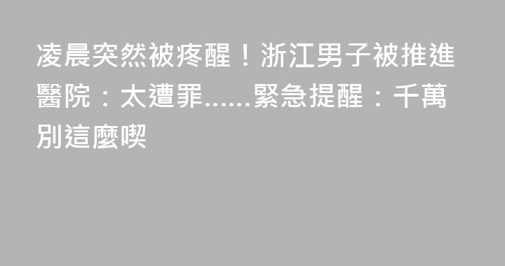 凌晨突然被疼醒！浙江男子被推進醫院：太遭罪……緊急提醒：千萬別這麼喫