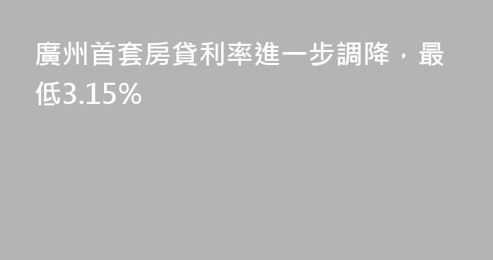 廣州首套房貸利率進一步調降，最低3.15%