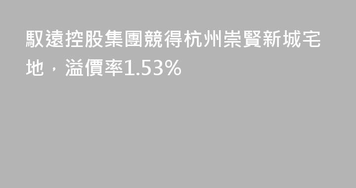 馭遠控股集團競得杭州崇賢新城宅地，溢價率1.53%