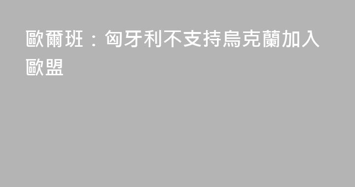 歐爾班：匈牙利不支持烏克蘭加入歐盟