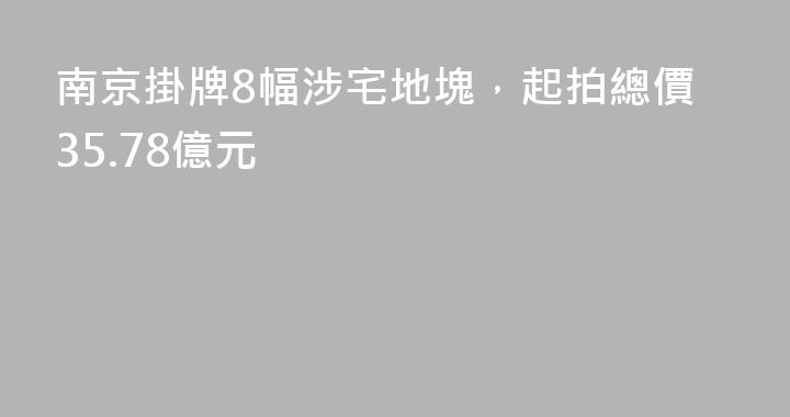 南京掛牌8幅涉宅地塊，起拍總價35.78億元