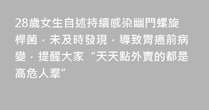 28歲女生自述持續感染幽門螺旋桿菌，未及時發現，導致胃癌前病變，提醒大家“天天點外賣的都是高危人羣”