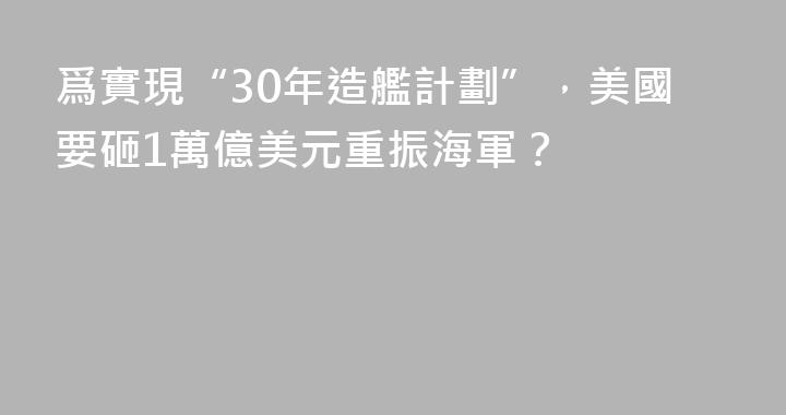 爲實現“30年造艦計劃”，美國要砸1萬億美元重振海軍？