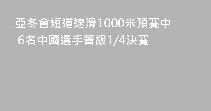 亞冬會短道速滑1000米預賽中 6名中國選手晉級1/4決賽