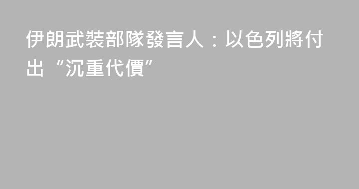 伊朗武裝部隊發言人：以色列將付出“沉重代價”