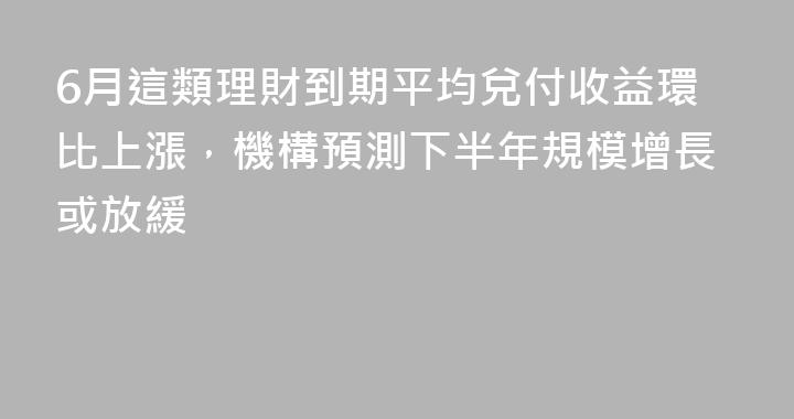 6月這類理財到期平均兌付收益環比上漲，機構預測下半年規模增長或放緩
