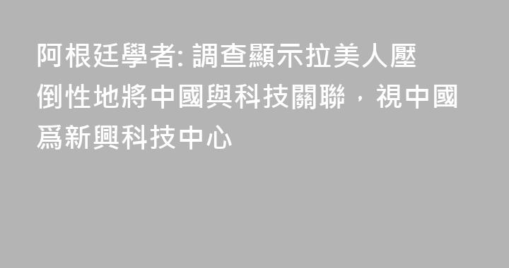 阿根廷學者: 調查顯示拉美人壓倒性地將中國與科技關聯，視中國爲新興科技中心