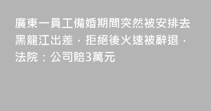 廣東一員工備婚期間突然被安排去黑龍江出差，拒絕後火速被辭退，法院：公司賠3萬元
