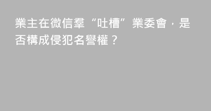 業主在微信羣“吐槽”業委會，是否構成侵犯名譽權？