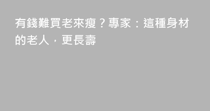 有錢難買老來瘦？專家：這種身材的老人，更長壽