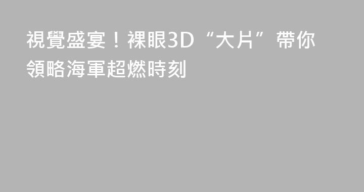 視覺盛宴！裸眼3D“大片”帶你領略海軍超燃時刻