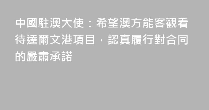 中國駐澳大使：希望澳方能客觀看待達爾文港項目，認真履行對合同的嚴肅承諾
