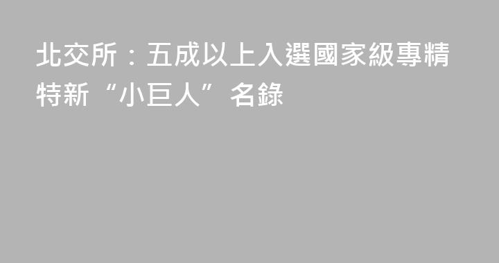 北交所：五成以上入選國家級專精特新“小巨人”名錄