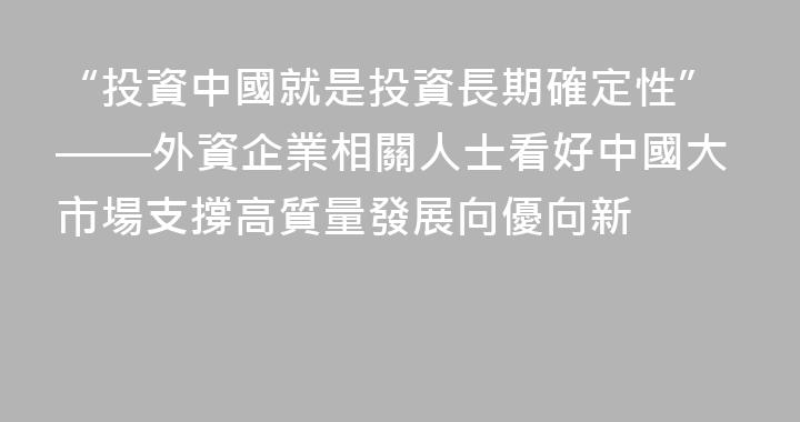 “投資中國就是投資長期確定性”——外資企業相關人士看好中國大市場支撐高質量發展向優向新