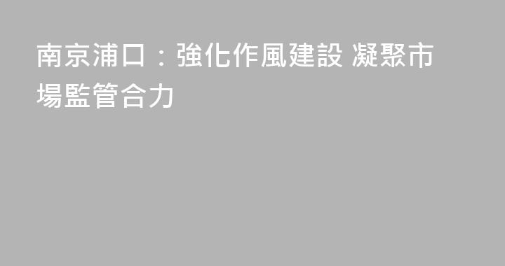 南京浦口：強化作風建設 凝聚市場監管合力