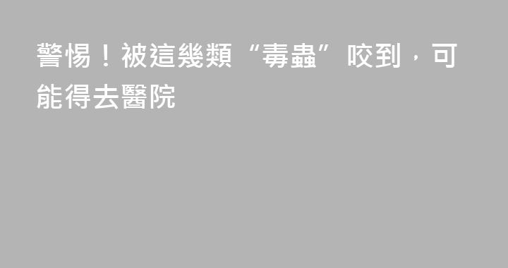 警惕！被這幾類“毒蟲”咬到，可能得去醫院