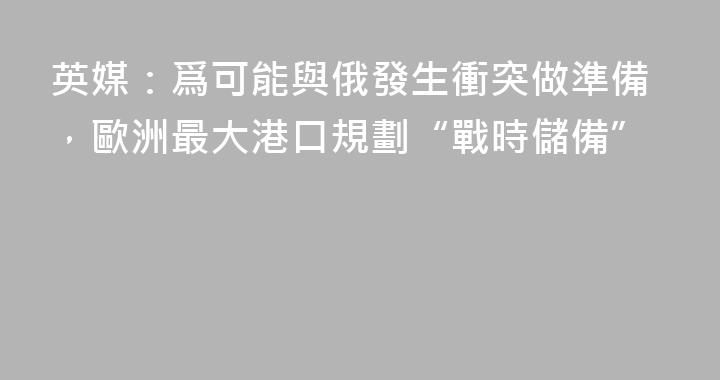 英媒：爲可能與俄發生衝突做準備，歐洲最大港口規劃“戰時儲備”
