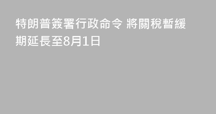 特朗普簽署行政命令 將關稅暫緩期延長至8月1日